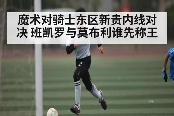 魔术对骑士东区新贵内线对决 班凯罗与莫布利谁先称王（kaiyun）